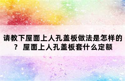 请教下屋面上人孔盖板做法是怎样的？ 屋面上人孔盖板套什么定额